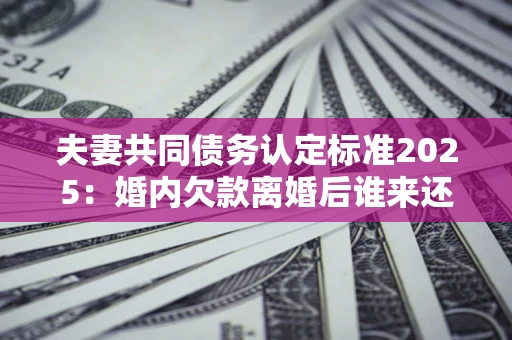 济南夫妻共同债务认定标准2025:婚内欠款离婚后谁来还? 济南夫妻共同债务认定标准2025:婚内欠款离婚后谁来还?